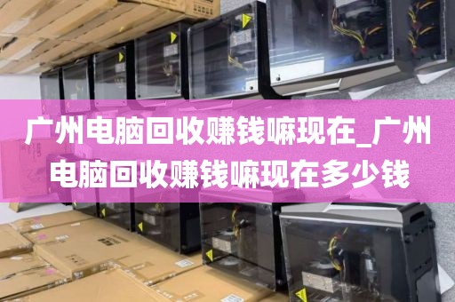广州电脑回收赚钱嘛现在_广州电脑回收赚钱嘛现在多少钱