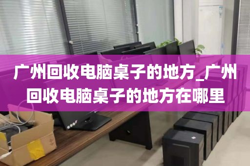 广州回收电脑桌子的地方_广州回收电脑桌子的地方在哪里