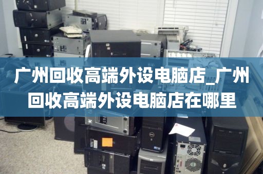 广州回收高端外设电脑店_广州回收高端外设电脑店在哪里