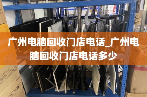广州电脑回收门店电话_广州电脑回收门店电话多少