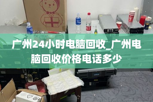 广州24小时电脑回收_广州电脑回收价格电话多少