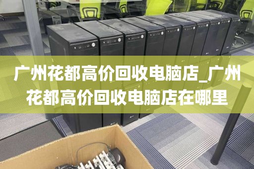 广州花都高价回收电脑店_广州花都高价回收电脑店在哪里