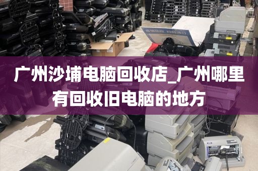 广州沙埔电脑回收店_广州哪里有回收旧电脑的地方