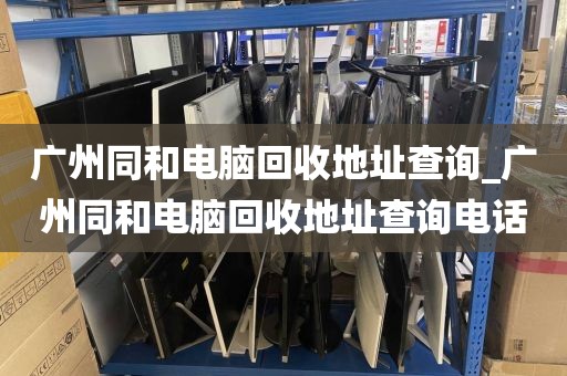 广州同和电脑回收地址查询_广州同和电脑回收地址查询电话
