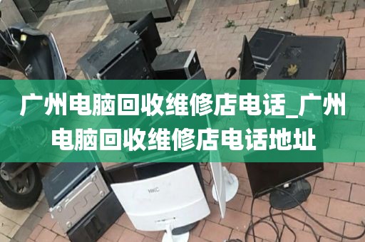 广州电脑回收维修店电话_广州电脑回收维修店电话地址