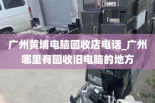 广州黄埔电脑回收店电话_广州哪里有回收旧电脑的地方