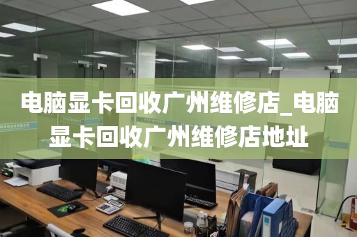 电脑显卡回收广州维修店_电脑显卡回收广州维修店地址