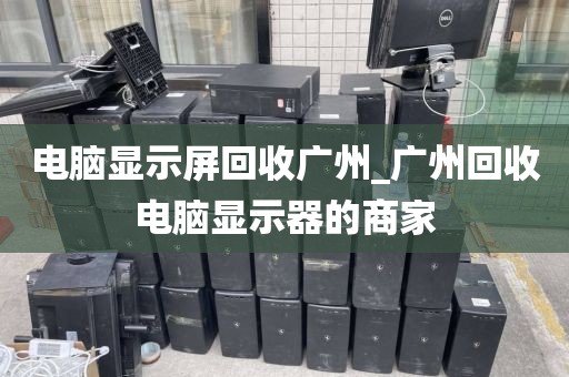 电脑显示屏回收广州_广州回收电脑显示器的商家