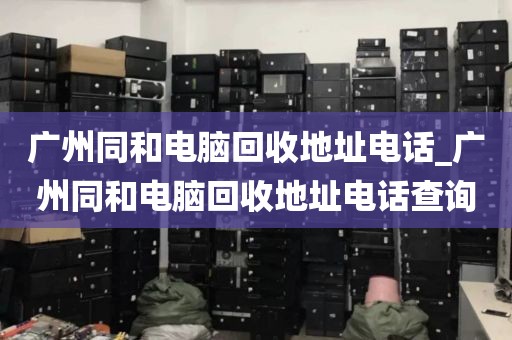 广州同和电脑回收地址电话_广州同和电脑回收地址电话查询