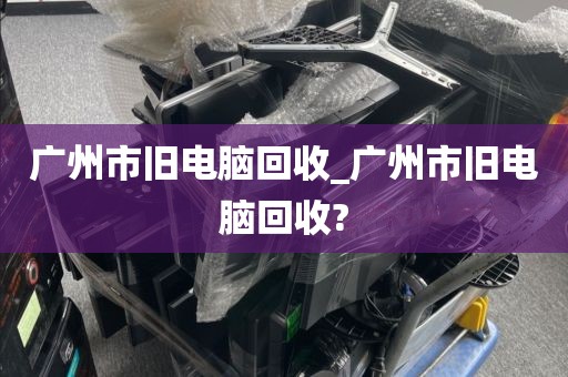 广州市旧电脑回收_广州市旧电脑回收?