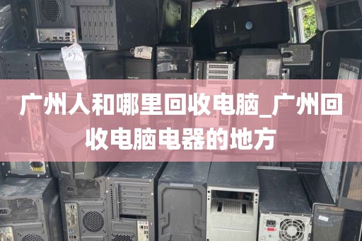 广州人和哪里回收电脑_广州回收电脑电器的地方