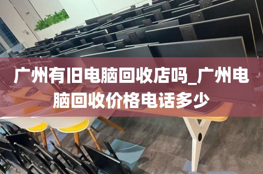 广州有旧电脑回收店吗_广州电脑回收价格电话多少